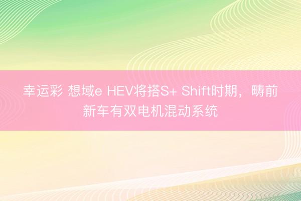 幸运彩 想域e HEV将搭S+ Shift时期,畴前新车有双电机混动系统
