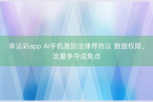 幸运彩app AI手机激励法律界热议 数据权限、流量争夺成焦点