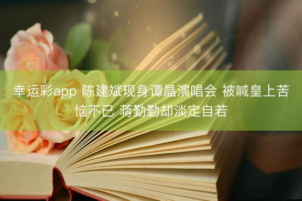 幸运彩app 陈建斌现身谭晶演唱会 被喊皇上苦恼不已 蒋勤勤却淡定自若