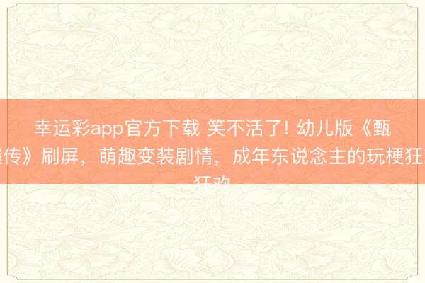 幸运彩app官方下载 笑不活了! 幼儿版《甄嬛传》刷屏，萌趣变装剧情，成年东说念主的玩梗狂欢