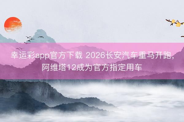 幸运彩app官方下载 2026长安汽车重马开跑，阿维塔12成为官方指定用车