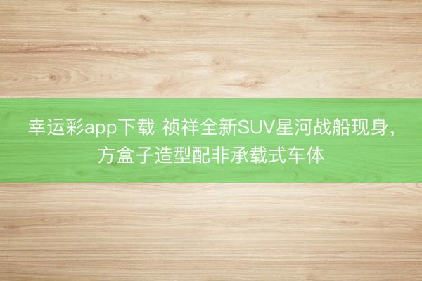 幸运彩app下载 祯祥全新SUV星河战船现身，方盒子造型配非承载式车体