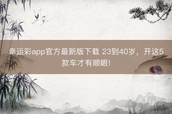 幸运彩app官方最新版下载 23到40岁，开这5款车才有顺眼!