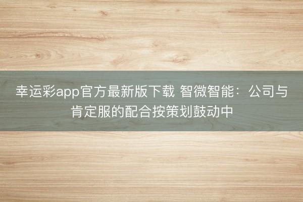 幸运彩app官方最新版下载 智微智能：公司与肯定服的配合按策划鼓动中