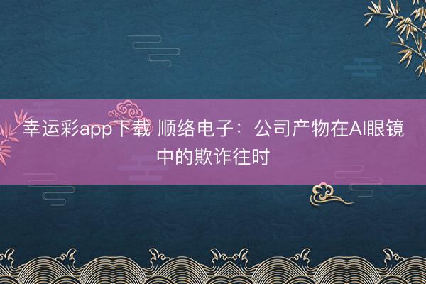 幸运彩app下载 顺络电子：公司产物在AI眼镜中的欺诈往时