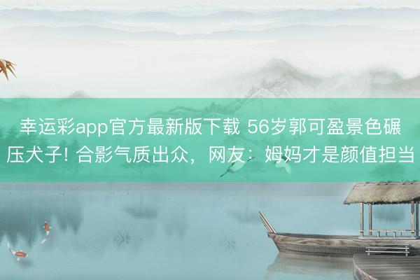 幸运彩app官方最新版下载 56岁郭可盈景色碾压犬子! 合影气质出众，网友：姆妈才是颜值担当