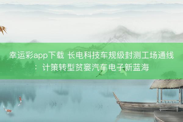 幸运彩app下载 长电科技车规级封测工场通线：计策转型贫窭汽车电子新蓝海