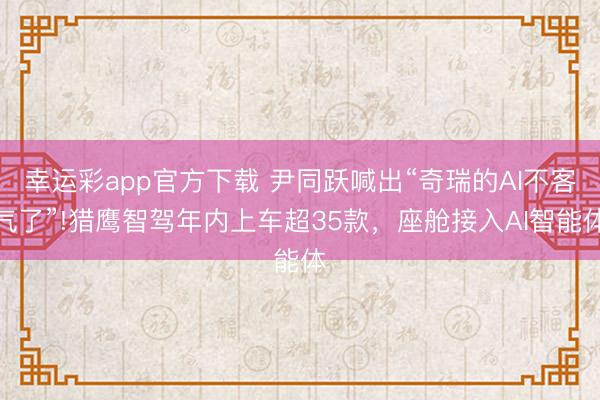 幸运彩app官方下载 尹同跃喊出“奇瑞的AI不客气了”!猎鹰智驾年内上车超35款，座舱接入AI智能体
