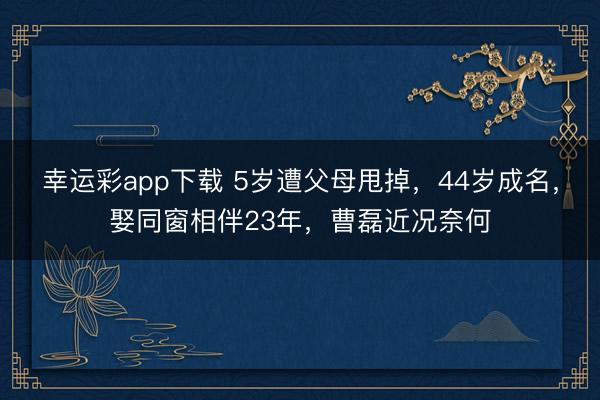 幸运彩app下载 5岁遭父母甩掉，44岁成名，娶同窗相伴23年，曹磊近况奈何