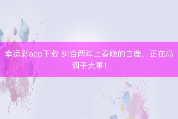 幸运彩app下载 纠合两年上春晚的白鹿，正在高调干大事！