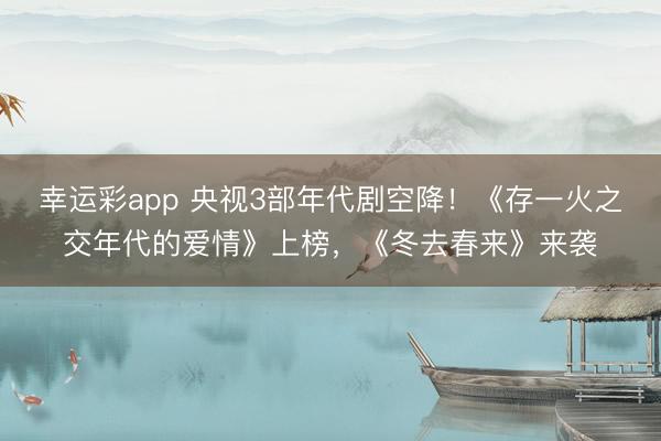 幸运彩app 央视3部年代剧空降!《存一火之交年代的爱情》上榜,《冬去春来》来袭