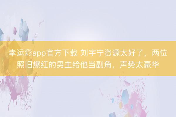 幸运彩app官方下载 刘宇宁资源太好了，两位照旧爆红的男主给他当副角，声势太豪华