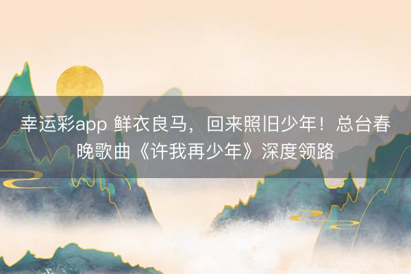 幸运彩app 鲜衣良马，回来照旧少年！总台春晚歌曲《许我再少年》深度领路