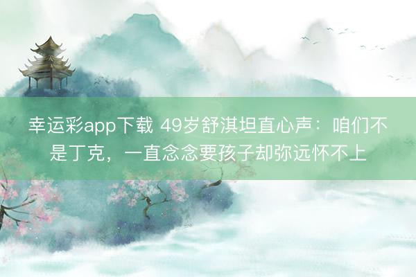 幸运彩app下载 49岁舒淇坦直心声：咱们不是丁克，一直念念要孩子却弥远怀不上