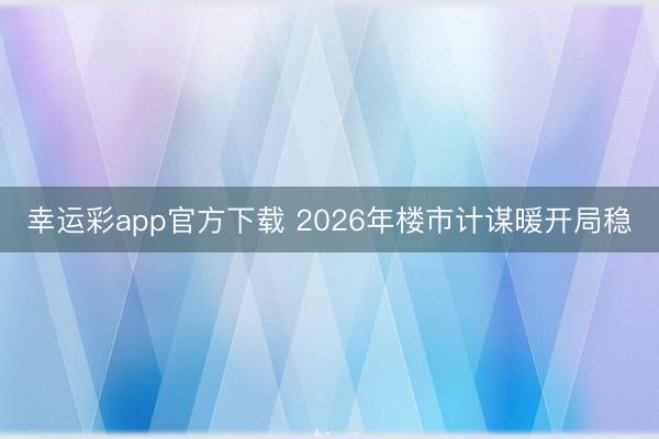 幸运彩app官方下载 2026年楼市计谋暖开局稳