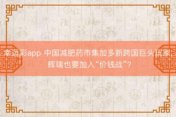 幸运彩app 中国减肥药市集加多新跨国巨头玩家， 辉瑞也要加入“价钱战”?