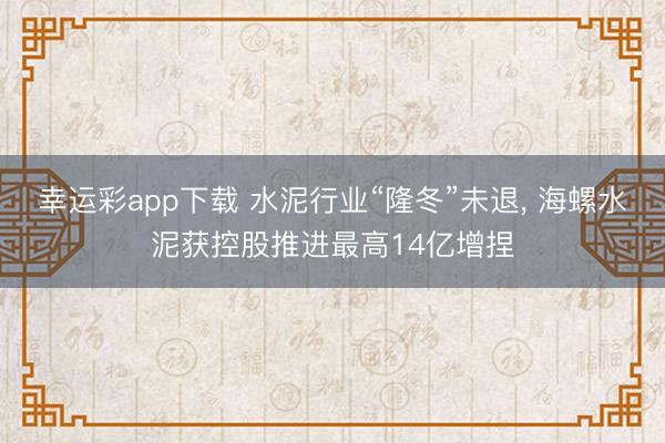 幸运彩app下载 水泥行业“隆冬”未退, 海螺水泥获控股推进最高14亿增捏