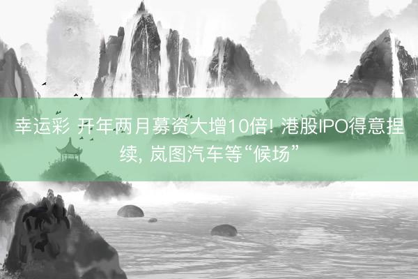 幸运彩 开年两月募资大增10倍! 港股IPO得意捏续， 岚图汽车等“候场”