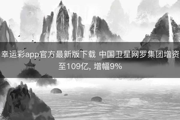 幸运彩app官方最新版下载 中国卫星网罗集团增资至109亿, 增幅9%