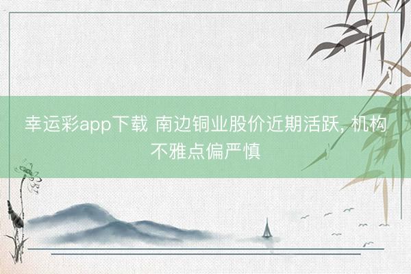 幸运彩app下载 南边铜业股价近期活跃, 机构不雅点偏严慎