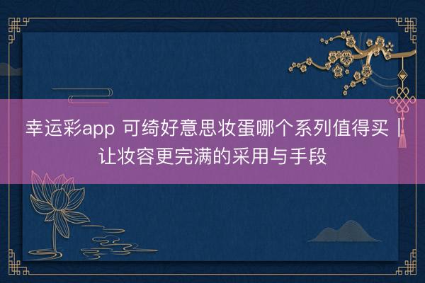幸运彩app 可绮好意思妆蛋哪个系列值得买|让妆容更完满的采用与手段