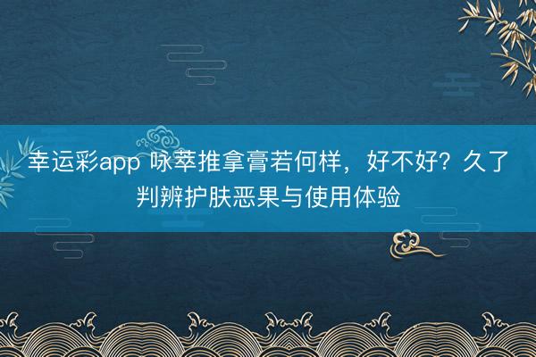幸运彩app 咏萃推拿膏若何样,好不好?久了判辨护肤恶果与使用体验