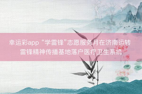 幸运彩app “学雷锋”志愿服务月在济南运转 雷锋精神传播基地落户医疗卫生系统