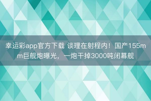 幸运彩app官方下载 谈理在射程内!国产155mm巨舰炮曝光,一炮干掉3000吨闭幕舰