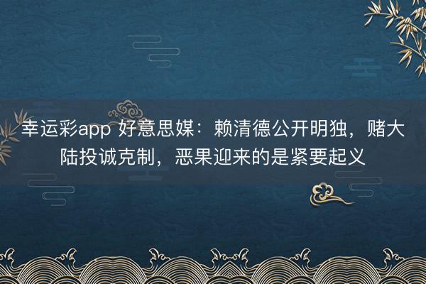 幸运彩app 好意思媒:赖清德公开明独,赌大陆投诚克制,恶果迎来的是紧要起义