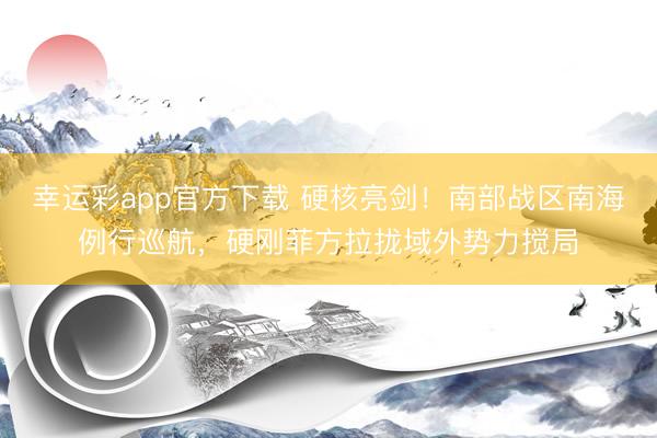 幸运彩app官方下载 硬核亮剑！南部战区南海例行巡航，硬刚菲方拉拢域外势力搅局