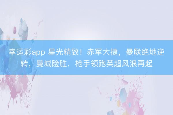 幸运彩app 星光精致！赤军大捷，曼联绝地逆转，曼城险胜，枪手领跑英超风浪再起