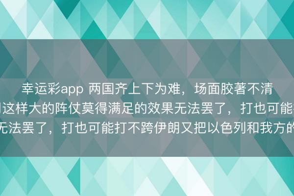 幸运彩app 两国齐上下为难，场面胶著不清。好意思国难的是动用这样大的阵仗莫得满足的效果无法罢了，打也可能打不跨伊朗又把以色列和我方的基地