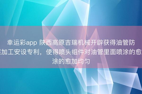 幸运彩app 陕西高原吉瑞机械开辟获得油管防蜡涂层加工安设专利,使得喷头组件对油管里面喷涂的愈加均匀