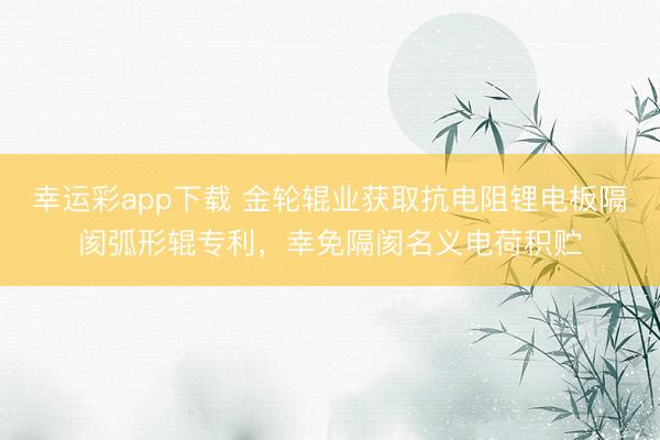 幸运彩app下载 金轮辊业获取抗电阻锂电板隔阂弧形辊专利,幸免隔阂名义电荷积贮