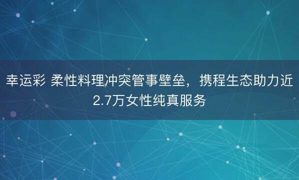 幸运彩 柔性料理冲突管事壁垒，携程生态助力近2.7万女性纯真服务