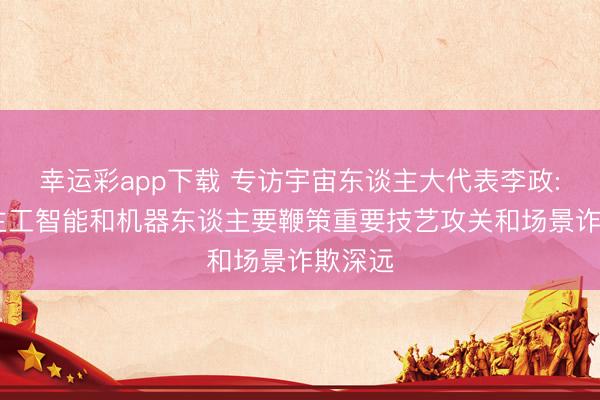 幸运彩app下载 专访宇宙东谈主大代表李政: 东谈主工智能和机器东谈主要鞭策重要技艺攻关和场景诈欺深远